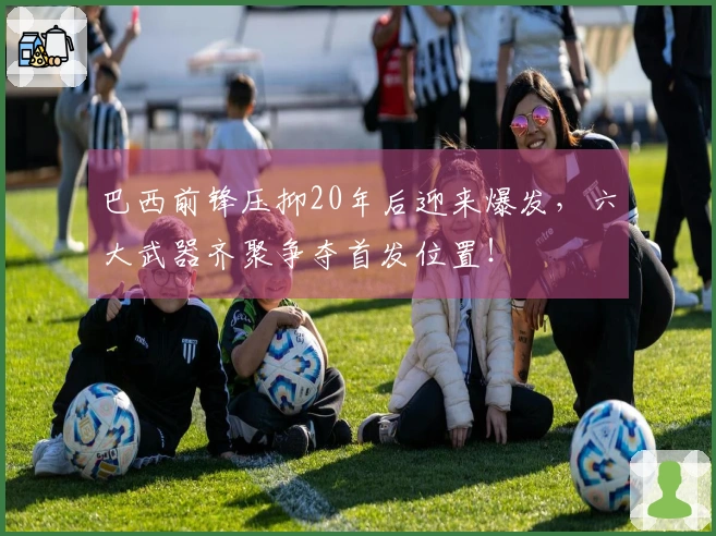 巴西前锋压抑20年后迎来爆发，六大武器齐聚争夺首发位置！