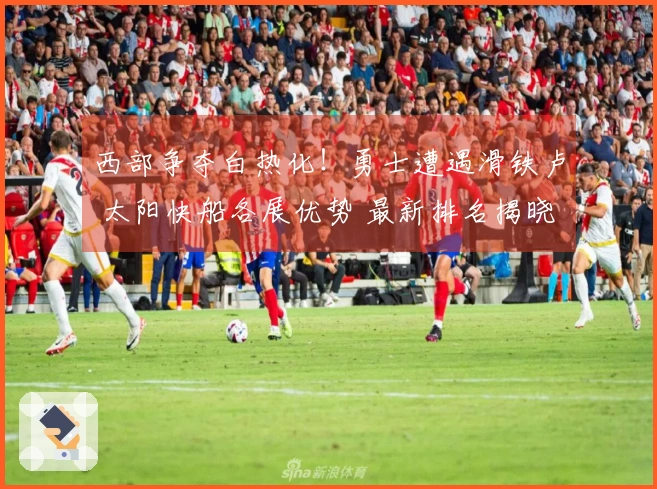 西部争夺白热化！勇士遭遇滑铁卢 太阳快船各展优势 最新排名揭晓