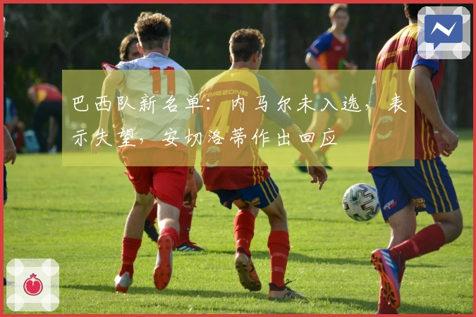 巴西队新名单：内马尔未入选，表示失望，安切洛蒂作出回应