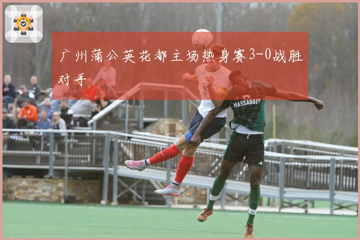 广州蒲公英花都主场热身赛3-0战胜对手