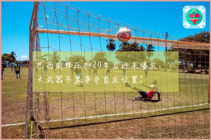 巴西前锋压抑20年后迎来爆发，六大武器齐聚争夺首发位置！